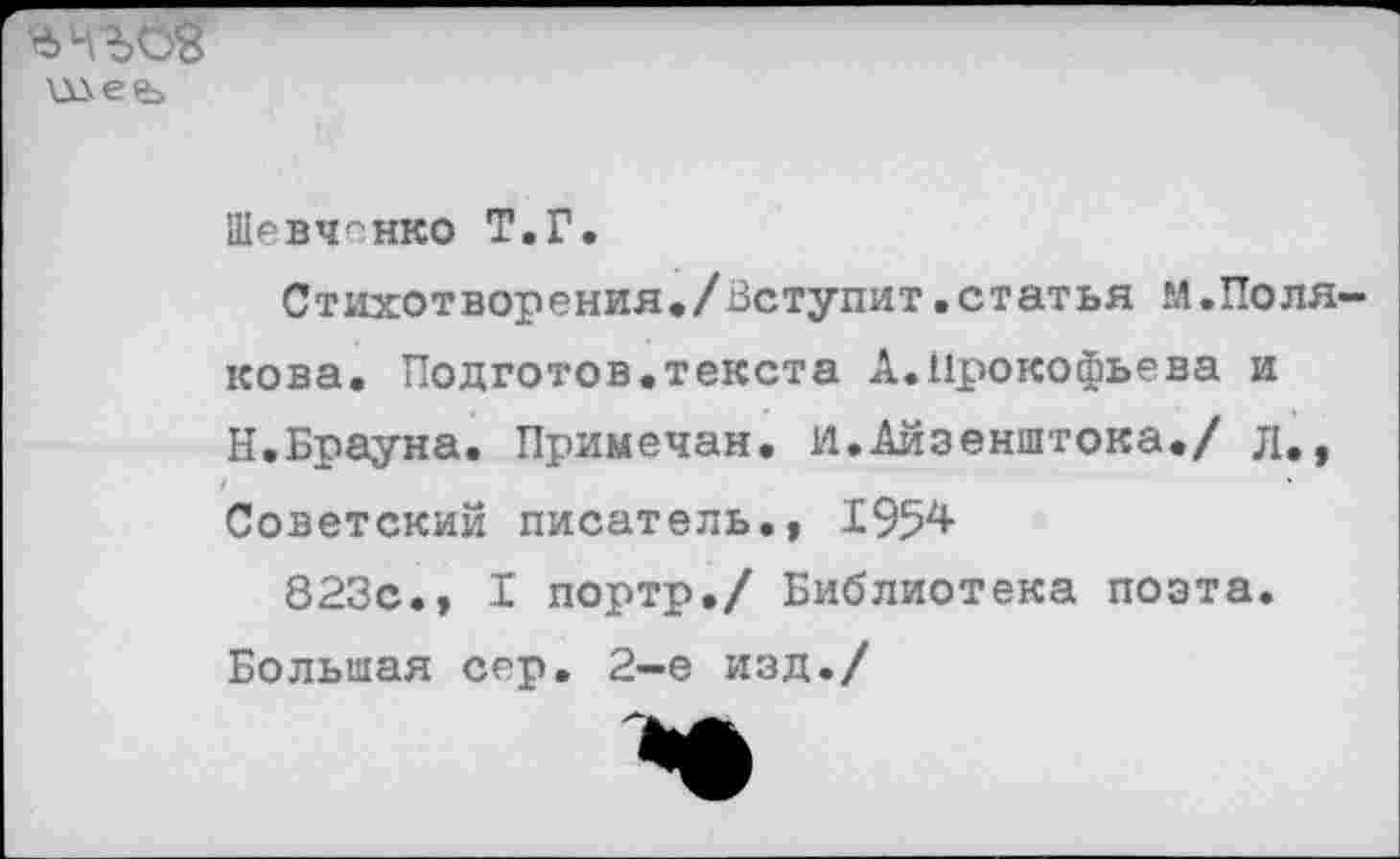 ﻿шеь
Шевченко Т.Г.
Стихотворения,/Вступит.статья «.Полякова. Подготов.текста А.Прокофьева и Н.Брауна. Примечая. И.Аизенштока./ л., Советский писатель., 1954
823с., I портр./ Библиотека поэта. Большая сер. 2-е изд./